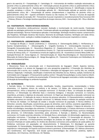 Página 29 de 30
geral e do exercício; IV – Fisiopatologia; V – Semiologia; VI – Instrumentos de medida e avaliação relacionados ao
paciente crítico ou potencialmente crítico; VII – Estimulação precoce do paciente crítico ou potencialmente crítico;
VIII – Suporte básico de vida; IX – Aspectos gerais e tecnológicos da Terapia Intensiva; X – Identificação e manejo de
situações complexas e críticas; XI – Farmacologia aplicada; XII – Monitorização aplicada ao paciente crítico ou
potencialmente crítico; XIII – Interpretação de exames complementares e específicos do paciente crítico ou
potencialmente crítico; XIV – Suporte ventilatório invasivo ou não invasivo; XV – Técnicas e recursos de expansão
pulmonar e remoção de secreção; XVI – Treinamento muscular respiratório e recondicionamento físico funcional; XVII
– Próteses, Órteses e Tecnologia Assistiva específicos da terapia intensiva; XVIII – Humanização; XIX – Ética e Bioética;
XX.
116 - FISIOTERAPEUTA - TERAPIA INTENSIVA NEONATAL
Fisiologia e biomecânica cárdio-pulmonar neonatal. Avaliação e monitorização do recém-nascido. Fisioterapia
aplicada nas patologias pulmonares no neonato. Fisioterapia aplicada nas patologias cardíacas no neonato. Radiologia
aplicada neonatologia. Técnicas Fisioterápicas aplicadas a neonatologia. Ventilação mecânica invasiva: convencional e
alta freqüência. Ventilação mecânica não-invasiva. Desmame da ventilação mecânica. Ventilação com óxido nítrico.
Desenvolvimento motor: avaliação e medidas terapêuticas. Facilitação neuromuscular respiratória e motora.
117 - FISIOTERAPEUTA - UROGINECOLOGIA - FUNCIONAL
1 - Fisiologia da Micção; 2 - Estudo urodinâmico; 3 - Cistometria; 4 - Eletromiografia (EMG); 5 - Perfilometria; 6 -
Exames Complementares; 7 - Ultrassonografia; 8 - Urografia Excretora; 9 - Uretrocistografia miccional; 10 -
Tomografia Computadorizada; 11 - Ressonância Magnética; 12 - Dopplervelocimetria; 13 - Incontinência Urinária
Feminina; 14 - Fatores de Risco para a Incontinência Urinária; 15 - Tipos de Incontinência Urinária; 16 - Incontinência
Urinária de Esforço (IUE); 17 - Incontinência Urinária de Urgência (IUU); 18 - Incontinência Urinária Mista (IUM); 19 -
Avaliação Perineal; 20 - Cones Vaginais; 21 - Eletroestimulação; 22 - Bases Neurofisiológicas; 23 - Desenvolvimento e
Maturação do Sistema Neurourológico; 24 - Bexiga Neurogênica; 25 - Tratamento Fisioterápico com Biofeedback; 26
Anatomia Funcional da Pelve.
118 - FONOAUDIÓLOGO
1 Mecanismos físicos da comunicação oral. 2 Desenvolvimento da linguagem infantil. Aspectos teóricos,
anatomoﬁsiológicos e os atrasos de linguagem em uma perspectiva pragmática. 3 Prevenção dos distúrbios da
comunicação oral e escrita, voz e audição. 4 Distúrbios e alterações da linguagem oral e escrita, fala, voz, audição,
ﬂuência e deglutição. 5 Avaliação, classiﬁcação e tratamento dos distúrbios da voz, ﬂuência, audição, transtornos da
motricidade oral e linguagem. 6 Processamento auditivo central. 7 Atuação fonoaudiológica na área materno-infantil.
8 Enfoque fonoaudiológico na prática da amamentação. 9 Transtornos de linguagem associados a lesões neurológicas.
10 Atuação do fonoaudiólogo no ambiente hospitalar.
119 - NUTRICIONISTA
1 Nutrição básica. 1.1 Nutrientes: conceito, classificação, funções, requerimentos, recomendações e fontes
alimentares. 1.2 Aspectos clínicos da carência e do excesso. 1.3 Dietas não convencionais. 1.4 Aspectos
antropométricos, clínico e bioquímico da avaliação nutricional. 1.5 Nutrição e fibras. 1.6 Utilização de tabelas de
alimentos. 1.7 Alimentação nas diferentes fases e momentos biológicos. 2 Educação nutricional. 2.1 Conceito,
importância, princípios e objetivos da educação nutricional. 2.2 Papel que desempenha a educação nutricional nos
hábitos alimentares. 2.3 Aplicação de meios e técnicas do processo educativo. 2.4 Desenvolvimento e avaliação de
atividades educativas em nutrição. 3 Avaliação nutricional. 3.1 Métodos diretos e indiretos de avaliação nutricional.
3.2 Técnicas de medição. 3.3 Avaliação do estado e situação nutricional da população. 4 Técnica dietética. 4.1
Alimentos: conceito, classificação, características, grupos de alimentos, valor nutritivo, caracteres organoléticos. 4.2
Seleção e preparo dos alimentos. 4.3 Planejamento, execução e avaliação de cardápios. 5 Higiene de alimentos. 5.1
Análise microbiológica, toxicológica dos alimentos. 5.2 Fontes de contaminação. 5.3 Fatores extrínsecos e intrínsecos
que condicionam o desenvolvimento de microorganismos no alimento. 5.4 Modificações físicas, químicas e biológicas
dos alimentos. 5.5 Enfermidades transmitidas pelos alimentos. 6 Nutrição e dietética. 6.1 Recomendações
nutricionais. 6.2 Função social dos alimentos. 6.3 Atividade física e alimentação. 6.4 Alimentação vegetariana e suas
implicações nutricionais. 7 Tecnologia de alimentos. 7.1 Operações unitárias. 7.2 Conservação de alimentos. 7.3
Embalagem em alimentos. 7.4 Processamento tecnológico de produtos de origem vegetal e animal. 7.5 Análise
sensorial. 8 Nutrição em saúde pública. 8.1 Análise dos distúrbios nutricionais como problemas de saúde pública. 8.2
Problemas nutricionais em populações em desenvolvimento. 9 Dietoterapia. 9.1 Abordagem ao paciente
hospitalizado. 9.2 Generalidades, fisiopatologia e tratamento das diversas enfermidades. 9.3 Exames laboratoriais:
importância e interpretação. 9.4 Suporte nutricional enteral e parenteral. 10 Bromatologia. 10.1 Aditivos alimentares.
10.2 Condimentos. 10.3 Pigmentos. 10.4 Estudo químico-bromatológico dos alimentos: proteínas, lipídios e
carboidratos. 10.5 Vitaminas. 10.6 Minerais. 10.7 Bebidas.
 