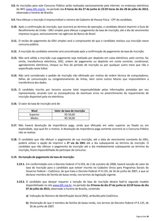 Página 3 de 30
3.8. As inscrições para este Concurso Público serão realizadas exclusivamente pela Internet, no endereço eletrônico
do IBFC www.ibfc.org.br, no período das 8 horas do dia 27 de junho às 23:59 horas do dia 28 de julho de 2013,
observado o horário de Brasília.
3.9. Para efetuar a inscrição é imprescindível o número de Cadastro de Pessoa Física - CPF do candidato.
3.10. Após a confirmação da inscrição, que ocorrerá ao término da operação, o candidato deverá imprimir a Guia de
Recolhimento da União - GRU simples para efetuar o pagamento da taxa de inscrição, até o dia do vencimento
impresso na guia, exclusivamente nas agências do Banco do Brasil.
3.11. O recibo de pagamento da GRU simples será o comprovante de que o candidato realizou sua inscrição nesse
concurso público.
3.12. A inscrição do candidato somente será concretizada após a confirmação do pagamento da taxa de inscrição.
3.13. Não será válida a inscrição cujo pagamento seja realizado por depósito em caixa eletrônico, pelo correio, fac
símile, transferência eletrônica, DOC, ordem de pagamento ou depósito em conta corrente, condicional,
agendamento eletrônico, cheque ou fora do período de inscrição ou por qualquer outro meio que não o
especificado neste Edital.
3.14. Não será considerado o pedido de inscrição não efetivado por motivo de ordem técnica de computadores,
falhas de comunicação ou congestionamento de linhas, bem como outros fatores que impossibilitem a
transferência dos dados.
3.15. O candidato inscrito por terceiro assume total responsabilidade pelas informações prestadas por seu
representante, arcando com as consequências de eventuais erros no preenchimento do requerimento de
inscrição disponível pela via eletrônica.
3.16. O valor da taxa de inscrição será de:
Nível Valor da taxa de inscrição
Superior R$ 50,00
Médio R$ 30,00
3.17. Não haverá devolução da importância paga, ainda que efetuada em valor superior ao fixado ou em
duplicidade, seja qual for o motivo. A devolução da importância paga somente ocorrerá se o Concurso Público
não se realizar.
3.18. O candidato que não efetuar o pagamento de sua inscrição, até a data de vencimento constante da GRU,
poderá utilizar a opção de imprimir a 2ª via da GRU até o dia subsequente ao término da inscrição. O
candidato que não efetuar o pagamento da inscrição até o dia imediatamente subsequente ao término da
inscrição, ficará impossibilitado de participar do concurso.
3.19. Da Isenção de pagamento da taxa de inscrição:
3.19.1. Em conformidade com o Decreto Federal nº 6.593, de 2 de outubro de 2008, haverá isenção do valor da
taxa de inscrição para o candidato que estiver inscrito no Cadastro Único para Programas Sociais do
Governo Federal – CadÚnico, de que trata o Decreto Federal nº 6.135, de 26 de junho de 2007, e que se
declarar membro de família de baixa renda, nos termos da legislação vigente.
3.19.2. O candidato que desejar requerer a isenção da taxa de inscrição deverá fazê-lo segundo modelo
disponibilizado no site www.ibfc.org.br, no período das 8 horas do dia 27 de junho às 23:59 horas do dia
07 de julho de 2013, observado o horário de Brasília, contendo:
a) Indicação do Número de Identificação Social (NIS), atribuído pelo CadÚnico;
b) Declaração de que é membro de família de baixa renda, nos termos do Decreto Federal nº 6.135, de
26 de junho de 2007.
 