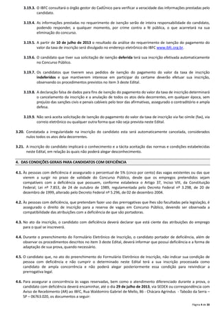 Página 4 de 30
3.19.3. O IBFC consultará o órgão gestor do CadÚnico para verificar a veracidade das informações prestadas pelo
candidato.
3.19.4. As informações prestadas no requerimento de isenção serão de inteira responsabilidade do candidato,
podendo responder, a qualquer momento, por crime contra a fé pública, o que acarretará na sua
eliminação do concurso.
3.19.5. A partir de 10 de julho de 2013 o resultado da análise do requerimento de isenção do pagamento do
valor da taxa de inscrição será divulgado no endereço eletrônico do IBFC www.ibfc.org.br.
3.19.6. O candidato que tiver sua solicitação de isenção deferida terá sua inscrição efetivada automaticamente
no Concurso Público.
3.19.7. Os candidatos que tiverem seus pedidos de isenção do pagamento do valor da taxa de inscrição
indeferidos e que mantiverem interesse em participar do certame deverão efetuar sua inscrição,
observando os procedimentos previstos no item 3 deste Edital.
3.19.8. A declaração falsa de dados para fins de isenção do pagamento do valor da taxa de inscrição determinará
o cancelamento da inscrição e a anulação de todos os atos dela decorrentes, em qualquer época, sem
prejuízo das sanções civis e penais cabíveis pelo teor das afirmativas, assegurado o contraditório e ampla
defesa.
3.19.9. Não será aceita solicitação de isenção do pagamento do valor da taxa de inscrição via fac-símile (fax), via
correio eletrônico ou qualquer outra forma que não seja prevista neste Edital.
3.20. Constatada a irregularidade na inscrição do candidato esta será automaticamente cancelada, considerados
nulos todos os atos dela decorrentes.
3.21. A inscrição do candidato implicará o conhecimento e a tácita aceitação das normas e condições estabelecidas
neste Edital, em relação às quais não poderá alegar desconhecimento.
4. DAS CONDIÇÕES GERAIS PARA CANDIDATOS COM DEFICIÊNCIA
4.1. Às pessoas com deficiência é assegurado o percentual de 5% (cinco por cento) das vagas existentes ou das que
vierem a surgir no prazo de validade do Concurso Público, desde que os empregos pretendidos sejam
compatíveis com a deficiência que possuem, conforme estabelece o Artigo 37, Inciso VIII, da Constituição
Federal; Lei nº 7.853, de 24 de outubro de 1989, regulamentada pelo Decreto Federal nº 3.298, de 20 de
dezembro de 1999, alterado pelo Decreto Federal nº 5.296, de 02 de dezembro 2004.
4.2. Às pessoas com deficiência, que pretendam fazer uso das prerrogativas que lhes são facultadas pela legislação, é
assegurado o direito de inscrição para a reserva de vagas em Concurso Público, devendo ser observada a
compatibilidade das atribuições com a deficiência de que são portadoras.
4.3. No ato da inscrição, o candidato com deficiência deverá declarar que está ciente das atribuições do emprego
para o qual se inscreverá.
4.4. Durante o preenchimento do Formulário Eletrônico de Inscrição, o candidato portador de deficiência, além de
observar os procedimentos descritos no item 3 deste Edital, deverá informar que possui deficiência e a forma de
adaptação de sua prova, quando necessário.
4.5. O candidato que, no ato do preenchimento do Formulário Eletrônico de Inscrição, não indicar sua condição de
pessoa com deficiência e não cumprir o determinado neste Edital terá a sua inscrição processada como
candidato de ampla concorrência e não poderá alegar posteriormente essa condição para reivindicar a
prerrogativa legal.
4.6. Para assegurar a concorrência às vagas reservadas, bem como o atendimento diferenciado durante a prova, o
candidato com deficiência deverá encaminhar, até o dia 29 de julho de 2013, via SEDEX ou correspondência com
Aviso de Recebimento (AR) ao IBFC, Rua Waldomiro Gabriel de Mello, 86 - Chácara Agrindus - Taboão da Serra –
SP – 06763.020, os documentos a seguir:
 