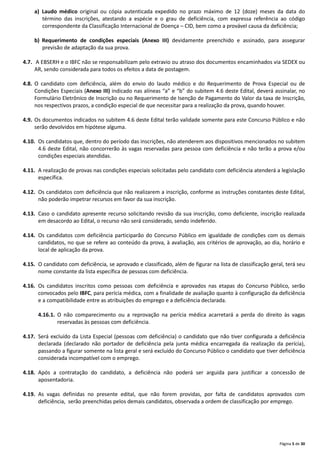 Página 5 de 30
a) Laudo médico original ou cópia autenticada expedido no prazo máximo de 12 (doze) meses da data do
término das inscrições, atestando a espécie e o grau de deficiência, com expressa referência ao código
correspondente da Classificação Internacional de Doença – CID, bem como a provável causa da deficiência;
b) Requerimento de condições especiais (Anexo III) devidamente preenchido e assinado, para assegurar
previsão de adaptação da sua prova.
4.7. A EBSERH e o IBFC não se responsabilizam pelo extravio ou atraso dos documentos encaminhados via SEDEX ou
AR, sendo considerada para todos os efeitos a data de postagem.
4.8. O candidato com deficiência, além do envio do laudo médico e do Requerimento de Prova Especial ou de
Condições Especiais (Anexo III) indicado nas alíneas “a” e “b” do subitem 4.6 deste Edital, deverá assinalar, no
Formulário Eletrônico de Inscrição ou no Requerimento de Isenção de Pagamento do Valor da taxa de Inscrição,
nos respectivos prazos, a condição especial de que necessitar para a realização da prova, quando houver.
4.9. Os documentos indicados no subitem 4.6 deste Edital terão validade somente para este Concurso Público e não
serão devolvidos em hipótese alguma.
4.10. Os candidatos que, dentro do período das inscrições, não atenderem aos dispositivos mencionados no subitem
4.6 deste Edital, não concorrerão às vagas reservadas para pessoa com deficiência e não terão a prova e/ou
condições especiais atendidas.
4.11. A realização de provas nas condições especiais solicitadas pelo candidato com deficiência atenderá a legislação
específica.
4.12. Os candidatos com deficiência que não realizarem a inscrição, conforme as instruções constantes deste Edital,
não poderão impetrar recursos em favor da sua inscrição.
4.13. Caso o candidato apresente recurso solicitando revisão da sua inscrição, como deficiente, inscrição realizada
em desacordo ao Edital, o recurso não será considerado, sendo indeferido.
4.14. Os candidatos com deficiência participarão do Concurso Público em igualdade de condições com os demais
candidatos, no que se refere ao conteúdo da prova, à avaliação, aos critérios de aprovação, ao dia, horário e
local de aplicação da prova.
4.15. O candidato com deficiência, se aprovado e classificado, além de figurar na lista de classificação geral, terá seu
nome constante da lista específica de pessoas com deficiência.
4.16. Os candidatos inscritos como pessoas com deficiência e aprovados nas etapas do Concurso Público, serão
convocados pelo IBFC, para perícia médica, com a finalidade de avaliação quanto à configuração da deficiência
e a compatibilidade entre as atribuições do emprego e a deficiência declarada.
4.16.1. O não comparecimento ou a reprovação na perícia médica acarretará a perda do direito às vagas
reservadas às pessoas com deficiência.
4.17. Será excluído da Lista Especial (pessoas com deficiência) o candidato que não tiver configurada a deficiência
declarada (declarado não portador de deficiência pela junta médica encarregada da realização da perícia),
passando a figurar somente na lista geral e será excluído do Concurso Público o candidato que tiver deficiência
considerada incompatível com o emprego.
4.18. Após a contratação do candidato, a deficiência não poderá ser arguida para justificar a concessão de
aposentadoria.
4.19. As vagas definidas no presente edital, que não forem providas, por falta de candidatos aprovados com
deficiência, serão preenchidas pelos demais candidatos, observada a ordem de classificação por emprego.
 