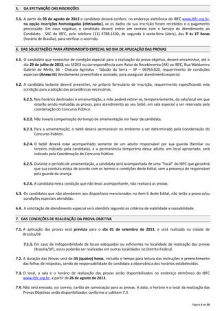 Página 6 de 30
5. DA EFETIVAÇÃO DAS INSCRIÇÕES
5.1. A partir de 05 de agosto de 2013 o candidato deverá conferir, no endereço eletrônico do IBFC www.ibfc.org.br,
na opção inscrições homologadas (efetivadas), se os dados da sua inscrição foram recebidos e o pagamento
processado. Em caso negativo, o candidato deverá entrar em contato com o Serviço de Atendimento ao
Candidato - SAC do IBFC, pelo telefone (11) 4788.1430, de segunda à sexta-feira (úteis), das 9 às 17 horas
(horário de Brasília), para verificar o ocorrido.
6. DAS SOLICITAÇÕES PARA ATENDIMENTO ESPECIAL NO DIA DE APLICAÇÃO DAS PROVAS
6.1. O candidato que necessitar de condição especial para a realização da prova objetiva, deverá encaminhar, até o
dia 29 de julho de 2013, via SEDEX ou correspondência com Aviso de Recebimento (AR) ao IBFC, Rua Waldomiro
Gabriel de Mello, 86 - Chácara Agrindus - Taboão da Serra – SP – 06763.020, requerimento de condições
especiais (Anexo III) devidamente preenchido e assinado, para assegurar atendimento especial.
6.2. A candidata lactante deverá preencher, no próprio formulário de inscrição, requerimento especificando esta
condição para a adoção das providências necessárias.
6.2.1. Nos horários destinados à amamentação, a mãe poderá retirar-se, temporariamente, da sala/local em que
estarão sendo realizadas as provas, para atendimento ao seu bebê, em sala especial a ser reservada pela
coordenação do Concurso Público.
6.2.2. Não haverá compensação do tempo de amamentação em favor da candidata.
6.2.3. Para a amamentação, o bebê deverá permanecer no ambiente a ser determinado pela Coordenação do
Concurso Público.
6.2.4. O bebê deverá estar acompanhado somente de um adulto responsável por sua guarda (familiar ou
terceiro indicado pela candidata), e a permanência temporária desse adulto, em local apropriado, será
indicada pela Coordenação do Concurso Público.
6.2.5. Durante o período de amamentação, a candidata será acompanhada de uma “fiscal” do IBFC que garantirá
que sua conduta esteja de acordo com os termos e condições deste Edital, sem a presença do responsável
pela guarda da criança.
6.2.6. A candidata nesta condição que não levar acompanhante, não realizará as provas.
6.3. Os candidatos que não atenderem aos dispositivos mencionados no item 6 deste Edital, não terão a prova e/ou
condições especiais atendidas.
6.4. A solicitação de atendimento especial será atendida segundo os critérios de viabilidade e razoabilidade.
7. DAS CONDIÇÕES DE REALIZAÇÃO DA PROVA OBJETIVA
7.1. A aplicação das provas está prevista para o dia 01 de setembro de 2013, e será realizada na cidade de
Brasília/DF.
7.1.1. Em caso de indisponibilidade de locais adequados ou suficientes na localidade de realização das provas
(Brasília/DF), estas poderão ser realizadas em outras localidades no Distrito Federal.
7.2. A duração das Provas será de 04 (quatro) horas, incluído o tempo para leitura das instruções e preenchimento
das folhas de respostas, sendo de responsabilidade do candidato a observância dos horários estabelecidos.
7.3. O local, a sala e o horário de realização das provas serão disponibilizados no endereço eletrônico do IBFC
www.ibfc.org.br, a partir de 26 de agosto de 2013.
7.4. Não será enviado, via correio, cartão de convocação para as provas. A data, o horário e o local da realização das
Provas Objetivas serão disponibilizados conforme o subitem 7.3.
 