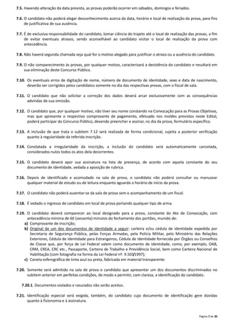 Página 7 de 30
7.5. Havendo alteração da data prevista, as provas poderão ocorrer em sábados, domingos e feriados.
7.6. O candidato não poderá alegar desconhecimento acerca da data, horário e local de realização da prova, para fins
de justificativa de sua ausência.
7.7. É de exclusiva responsabilidade do candidato, tomar ciência do trajeto até o local de realização das provas, a fim
de evitar eventuais atrasos, sendo aconselhável ao candidato visitar o local de realização da prova com
antecedência.
7.8. Não haverá segunda chamada seja qual for o motivo alegado para justificar o atraso ou a ausência do candidato.
7.9. O não comparecimento às provas, por qualquer motivo, caracterizará a desistência do candidato e resultará em
sua eliminação deste Concurso Público.
7.10. Os eventuais erros de digitação de nome, número de documento de identidade, sexo e data de nascimento,
deverão ser corrigidos pelos candidatos somente no dia das respectivas provas, com o fiscal de sala.
7.11. O candidato que não solicitar a correção dos dados deverá arcar exclusivamente com as consequências
advindas de sua omissão.
7.12. O candidato que, por qualquer motivo, não tiver seu nome constando na Convocação para as Provas Objetivas,
mas que apresente o respectivo comprovante de pagamento, efetuado nos moldes previstos neste Edital,
poderá participar do Concurso Público, devendo preencher e assinar, no dia da prova, formulário específico.
7.13. A inclusão de que trata o subitem 7.12 será realizada de forma condicional, sujeita a posterior verificação
quanto à regularidade da referida inscrição.
7.14. Constatada a irregularidade da inscrição, a inclusão do candidato será automaticamente cancelada,
considerados nulos todos os atos dela decorrentes.
7.15. O candidato deverá apor sua assinatura na lista de presença, de acordo com aquela constante do seu
documento de identidade, vedada a aposição de rubrica.
7.16. Depois de identificado e acomodado na sala de prova, o candidato não poderá consultar ou manusear
qualquer material de estudo ou de leitura enquanto aguarda o horário de início da prova.
7.17. O candidato não poderá ausentar-se da sala de prova sem o acompanhamento de um fiscal.
7.18. É vedado o ingresso de candidato em local de prova portando qualquer tipo de arma.
7.19. O candidato deverá comparecer ao local designado para a prova, constante do Ato de Convocação, com
antecedência mínima de 60 (sessenta) minutos do fechamento dos portões, munido de:
a) Comprovante de inscrição;
b) Original de um dos documentos de identidade a seguir: carteira e/ou cédula de identidade expedida por
Secretaria de Segurança Pública, pelas Forças Armadas, pela Polícia Militar, pelo Ministério das Relações
Exteriores, Cédula de Identidade para Estrangeiros, Cédula de Identidade fornecida por Órgãos ou Conselhos
de Classe que, por força de Lei Federal valem como documento de identidade, como, por exemplo, OAB,
CRM, CREA, CRC etc., Passaporte, Carteira de Trabalho e Previdência Social, bem como Carteira Nacional de
Habilitação (com fotografia na forma da Lei Federal nº. 9.503/1997);
c) Caneta esferográfica de tinta azul ou preta, fabricada em material transparente.
7.20. Somente será admitido na sala de prova o candidato que apresentar um dos documentos discriminados no
subitem anterior em perfeitas condições, de modo a permitir, com clareza, a identificação do candidato.
7.20.1. Documentos violados e rasurados não serão aceitos.
7.21. Identificação especial será exigida, também, do candidato cujo documento de identificação gere dúvidas
quanto à fisionomia e à assinatura.
 