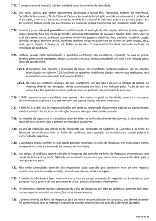 Página 8 de 30
7.22. O comprovante de inscrição não terá validade como documento de identidade.
7.23. Não serão aceitos, por serem documentos destinados a outros fins, Protocolos, Boletim de Ocorrência,
Certidão de Nascimento, Título Eleitoral, Carteira Nacional de Habilitação emitida anteriormente à Lei Federal
nº 9.503/97, Carteira de Estudante, Crachás, Identidade Funcional de natureza pública ou privada, cópias dos
documentos citados, ainda que autenticadas, ou quaisquer outros documentos não constantes deste Edital.
7.24. Durante a prova, não será permitido ao candidato realizar anotação de informações relativas às suas respostas
(copiar gabarito) fora dos meios permitidos, consultas bibliográficas de qualquer espécie, bem como usar no
local de exame: armas, quaisquer aparelhos eletrônicos (agenda eletrônica, bip, gravador, notebook, pager,
palmtop, receptor, telefone celular, walkman, máquina fotográfica, controle de alarme de carro, relógio, etc.),
boné, gorro, chapéu e óculos de sol, bolsas ou sacolas. O descumprimento desta instrução implicará na
eliminação do candidato.
7.25. Telefone celular, rádio comunicador e aparelhos eletrônicos dos candidatos, enquanto na sala de prova,
deverão permanecer desligados, tendo sua bateria retirada, sendo acomodados em local a ser indicado pelos
fiscais de sala de prova.
7.25.1. O candidato que, durante a realização da prova, for encontrado portando qualquer um dos objetos
especificados no subitem 7.24, incluindo os aparelhos eletrônicos citados, mesmo que desligados, será
automaticamente eliminado do Concurso Público.
7.25.2. No caso dos telefones celulares, do tipo smartphone, em que não é possível a retirada da bateria, os
mesmos deverão ser desligados sendo acomodados em local a ser indicado pelos fiscais de sala de
prova. Caso tais aparelhos emitam qualquer som, o candidato será eliminado do concurso.
7.26. O IBFC recomenda que o candidato leve apenas o documento original de identidade, caneta azul ou preta,
para a realização da prova e não leve nenhum dos objetos citados nos itens anteriores.
7.27. A EBSERH e o IBFC não se responsabilizarão por perda ou extravio de documentos, objetos ou equipamentos
eletrônicos ocorridos no local de realização de prova, nem por danos a eles causados.
7.28. Por medida de segurança os candidatos deverão deixar as orelhas totalmente descobertas, à observação dos
fiscais de sala, durante todo o período de realização das provas.
7.29. No ato da realização das provas serão fornecidos aos candidatos os Cadernos de Questões e as Folha de
Respostas personalizadas com os dados do candidato, para aposição da assinatura no campo próprio e
transcrição das respostas.
7.30. O candidato deverá conferir os seus dados pessoais impressos na Folha de Respostas, em especial seu nome,
número de inscrição e número do documento de identidade.
7.31. Nas provas, o candidato deverá assinalar as respostas das questões na Folha de Respostas personalizada com
caneta de tinta azul ou preta, fabricada em material transparente, que será o único documento válido para a
correção de sua prova.
7.32. Não serão computadas questões não respondidas e/ou questões que contenham mais de uma resposta
(mesmo que uma delas esteja correta), emendas ou rasuras, ainda que legíveis.
7.33. O candidato não deverá fazer nenhuma marca fora do campo reservado às respostas ou à assinatura, pois
qualquer marca poderá ser lida pelas leitoras óticas, prejudicando o seu desempenho.
7.34. Em nenhuma hipótese haverá substituição da Folha de Respostas por erro do candidato, devendo este arcar
com os prejuízos advindos de marcações feitas incorretamente.
7.35. O preenchimento da Folha de Respostas será de inteira responsabilidade do candidato, que deverá proceder
em conformidade com as instruções específicas contidas neste Edital e na capa do Caderno de Questões.
 