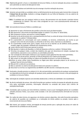 Página 9 de 30
7.36. Objetivando garantir a lisura e a idoneidade do Concurso Público, no dia de realização das provas o candidato
será submetido ao sistema de detecção de metal.
7.37. Em nenhuma hipótese será admitida troca de emprego e local de realização das provas.
7.38. Somente será permitido ao candidato retirar-se definitivamente da sala de prova após transcorrido o tempo de
2 (duas) hora de seu início, mediante a entrega obrigatória da sua Folha de Respostas e do seu caderno de
questões, ao fiscal de sala.
7.38.1. O candidato que, por qualquer motivo ou recusa, não permanecer em sala durante o período mínimo
estabelecido no subitem 7.38, terá o fato consignado em ata e será automaticamente eliminado do
Concurso Público.
7.39. Será excluído do Concurso Público o candidato que:
a) Apresentar-se após o fechamento dos portões ou fora dos locais pré-determinados;
b) Não apresentar o documento de identidade exigido no subitem 7.19, alínea “b” deste Edital;
c) Não comparecer à prova, seja qual for o motivo alegado;
d) Ausentar-se da sala de provas sem o acompanhamento do fiscal, ou antes do tempo mínimo de permanência
estabelecido no subitem 7.38 deste Edital;
e) For surpreendido em comunicação com outro candidato, ou terceiros, verbalmente, por escrito ou por
qualquer outro meio de comunicação, ou utilizando-se de livros, notas, impressos ou calculadoras;
f) For surpreendido usando boné, gorro, chapéu, óculos de sol ou fazendo uso de telefone celular, gravador,
receptor, pager, bip, gravador, notebook e/ou equipamento similar;
g) Lançar mão de meios ilícitos para executar as provas;
h) Não devolver o Caderno de Questões e a Folha de Respostas conforme o subitem 7.38 deste Edital;
i) Perturbar, de qualquer modo, a ordem dos trabalhos e/ou agir com descortesia em relação a qualquer dos
examinadores, executores e seus auxiliares, ou autoridades presentes;
j) Fizer anotação de informações relativas às suas respostas (copiar gabarito) fora dos meios permitidos;
k) Ausentar-se da sala de provas, portando as Folha de Respostas e/ou Caderno de Questões;
l) Não cumprir as instruções contidas no Caderno de Questões de provas e na Folha de Respostas;
m)Utilizar ou tentar utilizar meios fraudulentos ou ilegais para obter aprovação própria ou de terceiros, em
qualquer fase do Concurso Público;
n) Não permitir a coleta de sua assinatura;
o) Não se submeter ao sistema de detecção de metal como previsto no subitem;
p) Descumprir as normas e os regulamentos da EBSERH e do IBFC durante a realização das provas.
7.40. Excetuada a situação prevista no subitem 6.2.4, não será permitida a permanência de qualquer acompanhante
nas dependências do local de realização de qualquer prova, podendo ocasionar inclusive a não participação do
candidato no Concurso Público.
7.41. Solicitação de condições especiais será atendida obedecendo a critérios de viabilidade e de razoabilidade.
7.42. No dia da realização das provas, não serão fornecidas por qualquer membro da equipe de aplicação das provas
e/ou pelas autoridades presentes, informações referentes ao conteúdo das provas e/ou critérios de
avaliação/classificação.
7.43. Constatado, após as provas, por meio eletrônico, estatístico, visual, ou por investigação policial, ter o candidato
utilizado processos ilícitos, suas provas serão anuladas e ele será automaticamente eliminado do Concurso
Público.
7.44. Por razões de ordem técnica, de segurança e de direitos autorais adquiridos, não serão fornecidos exemplares
do caderno de questões aos candidatos ou a instituições de direito público ou privado, mesmo após o
encerramento do Concurso Público.
7.45. Não haverá, por qualquer motivo, prorrogação do tempo previsto para a aplicação das provas em razão de
afastamento do candidato da sala de provas.
 