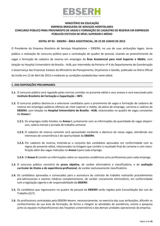 Página 1 de 30
MINISTÉRIO DA EDUCAÇÃO
EMPRESA BRASILEIRA DE SERVIÇOS HOSPITALARES
CONCURSO PÚBLICO PARA PROVIMENTO DE VAGAS E FORMAÇÃO DE CADASTRO DE RESERVA EM EMPREGOS
PÚBLICOS EFETIVOS DE NÍVEL SUPERIOR E MÉDIO
EDITAL Nº 03 - EBSERH - ÁREA ASSISTENCIAL, DE 25 DE JUNHO DE 2013
O Presidente da Empresa Brasileira de Serviços Hospitalares – EBSERH, no uso de suas atribuições legais, torna
público a realização de concurso público para a contratação do quadro de pessoal, visando ao preenchimento de
vagas e formação de cadastro de reserva em empregos da Área Assistencial para nível Superior e Médio, com
lotação no Hospital Universitário de Brasília - HUB, por intermédio da Portaria nº 4 do Departamento de Coordenação
e Governança das Empresas Estatais do Ministério do Planejamento, Orçamento e Gestão, publicada no Diário Oficial
da União em 12 de Abril de 2013 e mediante as condições estabelecidas neste edital.
1. DAS DISPOSIÇÕES PRELIMINARES
1.1. O concurso público será regulado pelas normas contidas no presente edital e seus anexos e será executado pelo
Instituto Brasileiro de Formação e Capacitação – IBFC.
1.2. O concurso público destina-se a selecionar candidatos para o provimento de vagas e formação de cadastro de
reserva em empregos públicos efetivos de nível superior e médio, do plano de emprego, carreiras e salários da
EBSERH, com lotação no Hospital Universitário de Brasília - HUB, relacionados no quadro de vagas constantes
do Anexo I.
1.2.1. Os empregos estão listados no Anexo I, juntamente com as informações de quantidade de vagas disponí-
veis, salário mensal e jornada de trabalho semanal.
1.2.2. O cadastro de reserva somente será aproveitado mediante a abertura de novas vagas, atendendo aos
interesses de conveniência e de oportunidade da EBSERH.
1.2.3. Por cadastro de reserva, entenda-se o conjunto dos candidatos aprovados em conformidade com as
regras do presente edital, relacionados na listagem que contém o resultado final do certame e com classi-
ficação além das vagas indicadas no Anexo I para cada emprego.
1.2.4. O Anexo II contém as informações sobre os requisitos acadêmicos e/ou profissionais para cada emprego.
1.3. O concurso público consistirá de prova objetiva, de caráter eliminatório e classificatório, e de avaliação
curricular de títulos e de experiência profissional, de caráter exclusivamente classificatório.
1.4. Os candidatos aprovados e convocados para a assinatura do contrato de trabalho realizarão procedimentos
pré-admissionais e exames médicos complementares, de caráter unicamente eliminatório, em conformidade
com a legislação vigente e de responsabilidade da EBSERH.
1.5. Os candidatos que ingressarem no quadro de pessoal da EBSERH serão regidos pela Consolidação das Leis do
Trabalho (CLT).
1.6. Os profissionais contratados pela EBSERH devem, necessariamente, no exercício das suas atribuições, difundir os
conhecimentos da sua área de formação, de forma a integrar as atividades de assistência, ensino e pesquisa
junto às equipes multiprofissionais dos hospitais universitários e das demais unidades operacionais da empresa.
 