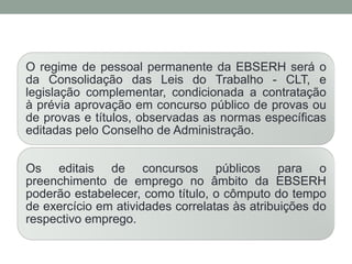 O regime de pessoal permanente da EBSERH será o
da Consolidação das Leis do Trabalho - CLT, e
legislação complementar, condicionada a contratação
à prévia aprovação em concurso público de provas ou
de provas e títulos, observadas as normas específicas
editadas pelo Conselho de Administração.
Os editais de concursos públicos para o
preenchimento de emprego no âmbito da EBSERH
poderão estabelecer, como título, o cômputo do tempo
de exercício em atividades correlatas às atribuições do
respectivo emprego.
 