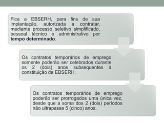 Fica a EBSERH, para fins de sua
implantação, autorizada a contratar,
mediante processo seletivo simplificado,
pessoal técnico e administrativo por
tempo determinado.
Os contratos temporários de emprego
somente poderão ser celebrados durante
os 2 (dois) anos subsequentes à
constituição da EBSERH.
Os contratos temporários de emprego
poderão ser prorrogados uma única vez,
desde que a soma dos 2 (dois) períodos
não ultrapasse 5 (cinco) anos.
 