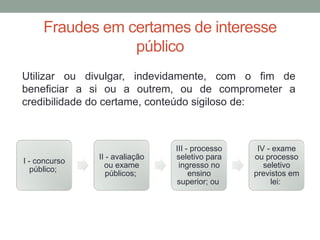 Fraudes em certames de interesse
público
I - concurso
público;
II - avaliação
ou exame
públicos;
III - processo
seletivo para
ingresso no
ensino
superior; ou
IV - exame
ou processo
seletivo
previstos em
lei:
Utilizar ou divulgar, indevidamente, com o fim de
beneficiar a si ou a outrem, ou de comprometer a
credibilidade do certame, conteúdo sigiloso de:
 