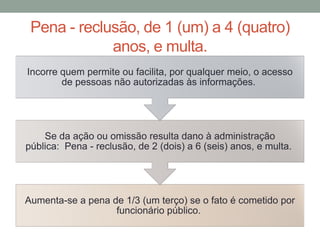 Pena - reclusão, de 1 (um) a 4 (quatro)
anos, e multa.
Aumenta-se a pena de 1/3 (um terço) se o fato é cometido por
funcionário público.
Se da ação ou omissão resulta dano à administração
pública: Pena - reclusão, de 2 (dois) a 6 (seis) anos, e multa.
Incorre quem permite ou facilita, por qualquer meio, o acesso
de pessoas não autorizadas às informações.
 