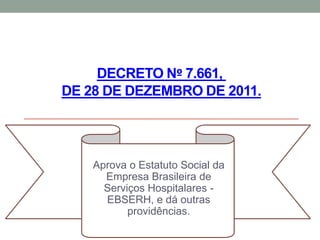 DECRETO Nº 7.661,
DE 28 DE DEZEMBRO DE 2011.
Aprova o Estatuto Social da
Empresa Brasileira de
Serviços Hospitalares -
EBSERH, e dá outras
providências.
 