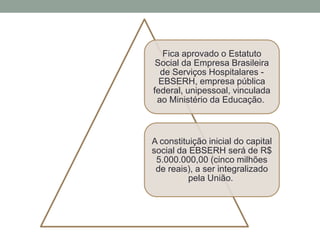 Fica aprovado o Estatuto
Social da Empresa Brasileira
de Serviços Hospitalares -
EBSERH, empresa pública
federal, unipessoal, vinculada
ao Ministério da Educação.
A constituição inicial do capital
social da EBSERH será de R$
5.000.000,00 (cinco milhões
de reais), a ser integralizado
pela União.
 