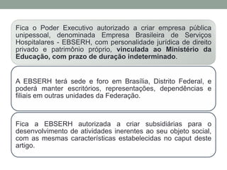Fica o Poder Executivo autorizado a criar empresa pública
unipessoal, denominada Empresa Brasileira de Serviços
Hospitalares - EBSERH, com personalidade jurídica de direito
privado e patrimônio próprio, vinculada ao Ministério da
Educação, com prazo de duração indeterminado.
A EBSERH terá sede e foro em Brasília, Distrito Federal, e
poderá manter escritórios, representações, dependências e
filiais em outras unidades da Federação.
Fica a EBSERH autorizada a criar subsidiárias para o
desenvolvimento de atividades inerentes ao seu objeto social,
com as mesmas características estabelecidas no caput deste
artigo.
 