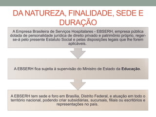 DA NATUREZA, FINALIDADE, SEDE E
DURAÇÃO
A EBSERH tem sede e foro em Brasília, Distrito Federal, e atuação em todo o
território nacional, podendo criar subsidiárias, sucursais, filiais ou escritórios e
representações no país.
A EBSERH fica sujeita à supervisão do Ministro de Estado da Educação.
A Empresa Brasileira de Serviços Hospitalares - EBSERH, empresa pública
dotada de personalidade jurídica de direito privado e patrimônio próprio, reger-
se-á pelo presente Estatuto Social e pelas disposições legais que lhe forem
aplicáveis.
 