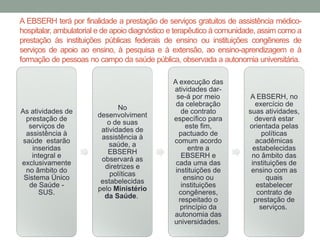 A EBSERH terá por finalidade a prestação de serviços gratuitos de assistência médico-
hospitalar, ambulatorial e de apoio diagnóstico e terapêutico à comunidade, assim como a
prestação às instituições públicas federais de ensino ou instituições congêneres de
serviços de apoio ao ensino, à pesquisa e à extensão, ao ensino-aprendizagem e à
formação de pessoas no campo da saúde pública, observada a autonomia universitária.
As atividades de
prestação de
serviços de
assistência à
saúde estarão
inseridas
integral e
exclusivamente
no âmbito do
Sistema Único
de Saúde -
SUS.
No
desenvolviment
o de suas
atividades de
assistência à
saúde, a
EBSERH
observará as
diretrizes e
políticas
estabelecidas
pelo Ministério
da Saúde.
A execução das
atividades dar-
se-á por meio
da celebração
de contrato
específico para
este fim,
pactuado de
comum acordo
entre a
EBSERH e
cada uma das
instituições de
ensino ou
instituições
congêneres,
respeitado o
princípio da
autonomia das
universidades.
A EBSERH, no
exercício de
suas atividades,
deverá estar
orientada pelas
políticas
acadêmicas
estabelecidas
no âmbito das
instituições de
ensino com as
quais
estabelecer
contrato de
prestação de
serviços.
 