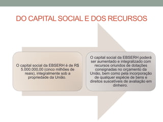 DO CAPITAL SOCIAL E DOS RECURSOS
O capital social da EBSERH é de R$
5.000.000,00 (cinco milhões de
reais), integralmente sob a
propriedade da União.
O capital social da EBSERH poderá
ser aumentado e integralizado com
recursos oriundos de dotações
consignadas no orçamento da
União, bem como pela incorporação
de qualquer espécie de bens e
direitos suscetíveis de avaliação em
dinheiro.
 