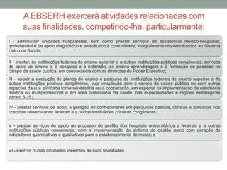AEBSERH exercerá atividades relacionadas com
suas finalidades, competindo-lhe, particularmente:
I - administrar unidades hospitalares, bem como prestar serviços de assistência médico-hospitalar,
ambulatorial e de apoio diagnóstico e terapêutico à comunidade, integralmente disponibilizados ao Sistema
Único de Saúde;
II - prestar, às instituições federais de ensino superior e a outras instituições públicas congêneres, serviços
de apoio ao ensino e à pesquisa e à extensão, ao ensino-aprendizagem e à formação de pessoas no
campo da saúde publica, em consonância com as diretrizes do Poder Executivo;
III - apoiar a execução de planos de ensino e pesquisa de instituições federais de ensino superior e de
outras instituições públicas congêneres, cuja vinculação com o campo da saúde pública ou com outros
aspectos da sua atividade torne necessária essa cooperação, em especial na implementação de residência
médica ou multiprofissional e em área profissional da saúde, nas especialidades e regiões estratégicas
para o SUS;
IV - prestar serviços de apoio à geração do conhecimento em pesquisas básicas, clínicas e aplicadas nos
hospitais universitários federais e a outras instituições públicas congêneres;
V - prestar serviços de apoio ao processo de gestão dos hospitais universitários e federais e a outras
instituições públicas congêneres, com a implementação de sistema de gestão único com geração de
indicadores quantitativos e qualitativos para o estabelecimento de metas; e
VI - exercer outras atividades inerentes às suas finalidades.
 