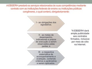 AEBSERH prestará os serviços relacionadosàs suas competências mediante
contrato com as instituiçõesfederais de ensino ou instituiçõespúblicas
congêneres,o qual conterá,obrigatoriamente:
I - as obrigações dos
signatários;
II - as metas de
desempenho,
indicadores e prazos
de execução a serem
observados pelas
partes; e
III - a respectiva
sistemática de
acompanhamento e
avaliação, contendo
critérios e parâmetros
a serem aplicados.
*A EBSERH dará
ampla publicidade
aos contratos
firmados, inclusive
por meio de sítio
na Internet.
 