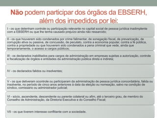 Não podem participar dos órgãos da EBSERH,
além dos impedidos por lei:
I - os que detenham controle ou participação relevante no capital social de pessoa jurídica inadimplente
com a EBSERH ou que lhe tenha causado prejuízo ainda não ressarcido;
II - os que houverem sido condenados por crime falimentar, de sonegação fiscal, de prevaricação, de
corrupção ativa ou passiva, de concussão, de peculato, contra a economia popular, contra a fé pública,
contra a propriedade ou que houverem sido condenados a pena criminal que vede, ainda que
temporariamente, o acesso a cargos públicos;
III - os declarados inabilitados para cargos de administração em empresas sujeitas a autorização, controle
e fiscalização de órgãos e entidades da administração pública direta e indireta;
IV - os declarados falidos ou insolventes;
V - os que detiveram ocontrole ou participaram da administração de pessoa jurídica concordatária, falida ou
insolvente, no período de cinco anos anteriores à data da eleição ou nomeação, salvo na condição de
síndico, comissário ou administrador judicial;
VI - sócio, ascendente, descendente ou parente colateral ou afim, até o terceiro grau, de membro do
Conselho de Administração, da Diretoria Executiva e do Conselho Fiscal;
VII - os que tiverem interesse conflitante com a sociedade.
 