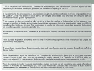 O prazo de gestão dos membros do Conselho de Administração será de dois anos contados a partir da data
de publicação do ato de nomeação, podendo ser reconduzidos por igual período.
O representante dos empregados, e seu respectivo suplente, serão escolhidos dentre os empregados ativos
da EBSERH, pelo voto direto de seus pares, em eleição organizada pela empresa em conjunto com as
entidades sindicais que os representem.
O representante dos empregados não participará das discussões e deliberações sobre assuntos que
envolvam relações sindicais, remuneração, benefícios e vantagens, inclusive assistenciais ou de previdência
complementar, hipóteses em que fica configurado o conflito de interesse, sendo tais assuntos deliberados
em reunião separada e exclusiva para tal fim.
A investidura dos membros do Conselho de Administração far-se-á mediante assinatura em livro de termo de
posse.
Findo o prazo de gestão, o membro do Conselho de Administração permanecerá no exercício da função até
a investidura de substituto.
O suplente do representante dos empregados exercerá suas funções apenas no caso de vacância definitiva
do seu titular.
Salvo impedimento legal, os membros do Conselho de Administração farão jus a honorários mensais
correspondentes a dez por cento da remuneração média mensal dos Diretores da EBSERH, além do
reembolso, obrigatório, das despesas de locomoção e estada necessárias ao desempenho da função.
Além dos casos de morte, renúncia, destituição e outros previstos em lei, considerar-se-á vaga a função de
membro do Conselho de Administração que, sem causa formalmente justificada, não comparecer a duas reuniões
consecutivas ou três alternadas, no intervalo de um ano, salvo caso de forca maior ou caso fortuito.
 