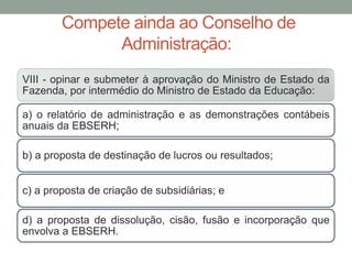 Compete ainda ao Conselho de
Administração:
VIII - opinar e submeter à aprovação do Ministro de Estado da
Fazenda, por intermédio do Ministro de Estado da Educação:
a) o relatório de administração e as demonstrações contábeis
anuais da EBSERH;
b) a proposta de destinação de lucros ou resultados;
c) a proposta de criação de subsidiárias; e
d) a proposta de dissolução, cisão, fusão e incorporação que
envolva a EBSERH.
 