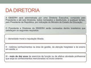 DA DIRETORIA
A EBSERH será administrada por uma Diretoria Executiva, composta pelo
Presidente e até seis Diretores, todos nomeados e destituíveis, a qualquer tempo,
pelo Presidente da República, por indicação do Ministro de Estado da Educação.
O Presidente e Diretores da EBSERH serão nomeados dentre brasileiros que
satisfaçam os seguintes requisitos:
I - idoneidade moral e reputação ilibada;
II - notórios conhecimentos na área de gestão, da atenção hospitalar e do ensino
em saúde; e
III - mais de dez anos de exercício de função ou de efetiva atividade profissional
que exija os conhecimentos mencionados no inciso anterior.
 