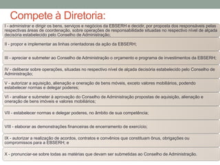 Compete à Diretoria:
I - administrar e dirigir os bens, serviços e negócios da EBSERH e decidir, por proposta dos responsáveis pelas
respectivas áreas de coordenação, sobre operações de responsabilidade situadas no respectivo nível de alçada
decisória estabelecido pelo Conselho de Administração;
II - propor e implementar as linhas orientadoras da ação da EBSERH;
III - apreciar e submeter ao Conselho de Administração o orçamento e programa de investimentos da EBSERH;
IV - deliberar sobre operações, situadas no respectivo nível de alçada decisória estabelecido pelo Conselho de
Administração;
V - autorizar a aquisição, alienação e oneração de bens móveis, exceto valores mobiliários, podendo
estabelecer normas e delegar poderes;
VI - analisar e submeter à aprovação do Conselho de Administração propostas de aquisição, alienação e
oneração de bens imóveis e valores mobiliários;
VII - estabelecer normas e delegar poderes, no âmbito de sua competência;
VIII - elaborar as demonstrações financeiras de encerramento de exercício;
IX - autorizar a realização de acordos, contratos e convênios que constituam ônus, obrigações ou
compromissos para a EBSERH; e
X - pronunciar-se sobre todas as matérias que devam ser submetidas ao Conselho de Administração.
 