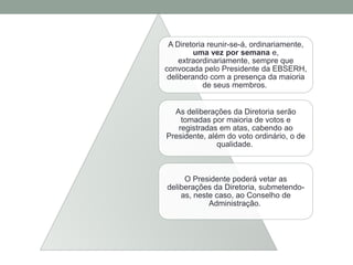 A Diretoria reunir-se-á, ordinariamente,
uma vez por semana e,
extraordinariamente, sempre que
convocada pelo Presidente da EBSERH,
deliberando com a presença da maioria
de seus membros.
As deliberações da Diretoria serão
tomadas por maioria de votos e
registradas em atas, cabendo ao
Presidente, além do voto ordinário, o de
qualidade.
O Presidente poderá vetar as
deliberações da Diretoria, submetendo-
as, neste caso, ao Conselho de
Administração.
 