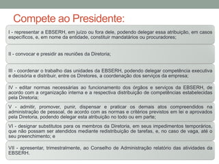 Compete ao Presidente:
I - representar a EBSERH, em juízo ou fora dele, podendo delegar essa atribuição, em casos
específicos, e, em nome da entidade, constituir mandatários ou procuradores;
II - convocar e presidir as reuniões da Diretoria;
III - coordenar o trabalho das unidades da EBSERH, podendo delegar competência executiva
e decisória e distribuir, entre os Diretores, a coordenação dos serviços da empresa;
IV - editar normas necessárias ao funcionamento dos órgãos e serviços da EBSERH, de
acordo com a organização interna e a respectiva distribuição de competências estabelecidas
pela Diretoria;
V - admitir, promover, punir, dispensar e praticar os demais atos compreendidos na
administração de pessoal, de acordo com as normas e critérios previstos em lei e aprovados
pela Diretoria, podendo delegar esta atribuição no todo ou em parte;
VI - designar substitutos para os membros da Diretoria, em seus impedimentos temporários,
que não possam ser atendidos mediante redistribuição de tarefas, e, no caso de vaga, até o
seu preenchimento; e
VII - apresentar, trimestralmente, ao Conselho de Administração relatório das atividades da
EBSERH.
 