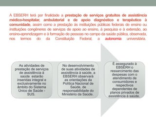 A EBSERH terá por finalidade a prestação de serviços gratuitos de assistência
médico-hospitalar, ambulatorial e de apoio diagnóstico e terapêutico à
comunidade, assim como a prestação às instituições públicas federais de ensino ou
instituições congêneres de serviços de apoio ao ensino, à pesquisa e à extensão, ao
ensino-aprendizagem e à formação de pessoas no campo da saúde pública, observada,
nos termos do da Constituição Federal, a autonomia universitária.
As atividades de
prestação de serviços
de assistência à
saúde estarão
inseridas integral e
exclusivamente no
âmbito do Sistema
Único de Saúde -
SUS.
No desenvolvimento
de suas atividades de
assistência à saúde, a
EBSERH observará
as orientações da
Política Nacional de
Saúde, de
responsabilidade do
Ministério da Saúde.
É assegurado à
EBSERH o
ressarcimento das
despesas com o
atendimento de
consumidores e
respectivos
dependentes de
planos privados de
assistência à saúde.
 