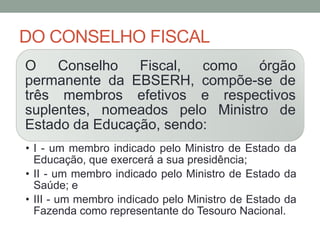 DO CONSELHO FISCAL
O Conselho Fiscal, como órgão
permanente da EBSERH, compõe-se de
três membros efetivos e respectivos
suplentes, nomeados pelo Ministro de
Estado da Educação, sendo:
• I - um membro indicado pelo Ministro de Estado da
Educação, que exercerá a sua presidência;
• II - um membro indicado pelo Ministro de Estado da
Saúde; e
• III - um membro indicado pelo Ministro de Estado da
Fazenda como representante do Tesouro Nacional.
 