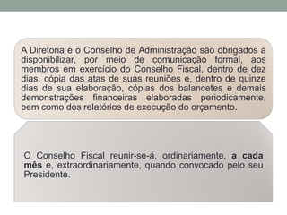 A Diretoria e o Conselho de Administração são obrigados a
disponibilizar, por meio de comunicação formal, aos
membros em exercício do Conselho Fiscal, dentro de dez
dias, cópia das atas de suas reuniões e, dentro de quinze
dias de sua elaboração, cópias dos balancetes e demais
demonstrações financeiras elaboradas periodicamente,
bem como dos relatórios de execução do orçamento.
O Conselho Fiscal reunir-se-á, ordinariamente, a cada
mês e, extraordinariamente, quando convocado pelo seu
Presidente.
 