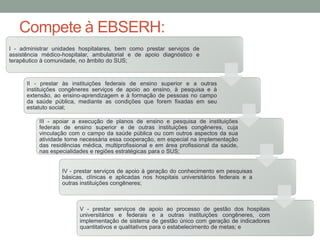 Compete à EBSERH:
I - administrar unidades hospitalares, bem como prestar serviços de
assistência médico-hospitalar, ambulatorial e de apoio diagnóstico e
terapêutico à comunidade, no âmbito do SUS;
II - prestar às instituições federais de ensino superior e a outras
instituições congêneres serviços de apoio ao ensino, à pesquisa e à
extensão, ao ensino-aprendizagem e à formação de pessoas no campo
da saúde pública, mediante as condições que forem fixadas em seu
estatuto social;
III - apoiar a execução de planos de ensino e pesquisa de instituições
federais de ensino superior e de outras instituições congêneres, cuja
vinculação com o campo da saúde pública ou com outros aspectos da sua
atividade torne necessária essa cooperação, em especial na implementação
das residências médica, multiprofissional e em área profissional da saúde,
nas especialidades e regiões estratégicas para o SUS;
IV - prestar serviços de apoio à geração do conhecimento em pesquisas
básicas, clínicas e aplicadas nos hospitais universitários federais e a
outras instituições congêneres;
V - prestar serviços de apoio ao processo de gestão dos hospitais
universitários e federais e a outras instituições congêneres, com
implementação de sistema de gestão único com geração de indicadores
quantitativos e qualitativos para o estabelecimento de metas; e
 