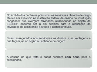No âmbito dos contratos previstos, os servidores titulares de cargo
efetivo em exercício na instituição federal de ensino ou instituição
congênere que exerçam atividades relacionadas ao objeto da
EBSERH poderão ser a ela cedidos para a realização de
atividades de assistência à saúde e administrativas.
Ficam assegurados aos servidores os direitos e as vantagens a
que façam jus no órgão ou entidade de origem.
A cessão de que trata o caput ocorrerá com ônus para o
cessionário.
 