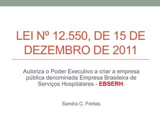 LEI Nº 12.550, DE 15 DE
DEZEMBRO DE 2011
Autoriza o Poder Executivo a criar a empresa
pública denominada Empresa Brasileira de
Serviços Hospitalares - EBSERH.
Sandra C. Freitas
 