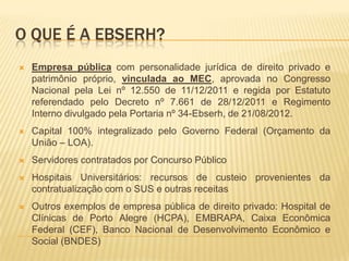 O QUE É A EBSERH?
 Empresa pública com personalidade jurídica de direito privado e
patrimônio próprio, vinculada ao MEC, aprovada no Congresso
Nacional pela Lei nº 12.550 de 11/12/2011 e regida por Estatuto
referendado pelo Decreto nº 7.661 de 28/12/2011 e Regimento
Interno divulgado pela Portaria nº 34-Ebserh, de 21/08/2012.
 Capital 100% integralizado pelo Governo Federal (Orçamento da
União – LOA).
 Servidores contratados por Concurso Público
 Hospitais Universitários: recursos de custeio provenientes da
contratualização com o SUS e outras receitas
 Outros exemplos de empresa pública de direito privado: Hospital de
Clínicas de Porto Alegre (HCPA), EMBRAPA, Caixa Econômica
Federal (CEF), Banco Nacional de Desenvolvimento Econômico e
Social (BNDES)
 