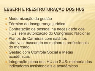 EBSERH E REESTRUTURAÇÃO DOS HUS
 Modernização da gestão
 Término da Insegurança jurídica
 Contratação de pessoal na necesidade dos
HUs, sem autorização do Congresso Nacional
 Planos de Carreiras com salários
atrativos, buscando os melhores profissionais
do mercado
 Gestão com Controle Social e Metas
acadêmicas
 Integração plena dos HU ao SUS: melhoria dos
indicadores assistenciais e acadêmicos
 