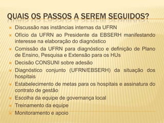 QUAIS OS PASSOS A SEREM SEGUIDOS?
 Discussão nas instâncias internas da UFRN
 Ofício da UFRN ao Presidente da EBSERH manifestando
interesse na elaboração do diagnóstico
 Comissão da UFRN para diagnóstico e definição de Plano
de Ensino, Pesquisa e Extensão para os HUs
 Decisão CONSUNI sobre adesão
 Diagnóstico conjunto (UFRN/EBSERH) da situação dos
hospitais
 Estabelecimento de metas para os hospitais e assinatura do
contrato de gestão
 Escolha da equipe de governança local
 Treinamento da equipe
 Monitoramento e apoio
 