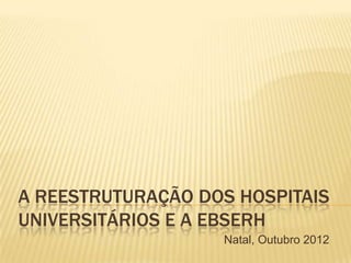 A REESTRUTURAÇÃO DOS HOSPITAIS
UNIVERSITÁRIOS E A EBSERH
Natal, Outubro 2012
 