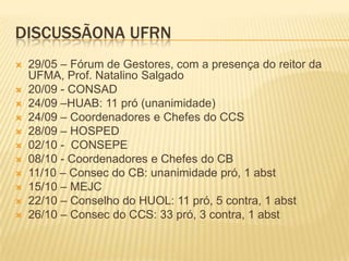 DISCUSSÃONA UFRN
 29/05 – Fórum de Gestores, com a presença do reitor da
UFMA, Prof. Natalino Salgado
 20/09 - CONSAD
 24/09 –HUAB: 11 pró (unanimidade)
 24/09 – Coordenadores e Chefes do CCS
 28/09 – HOSPED
 02/10 - CONSEPE
 08/10 - Coordenadores e Chefes do CB
 11/10 – Consec do CB: unanimidade pró, 1 abst
 15/10 – MEJC
 22/10 – Conselho do HUOL: 11 pró, 5 contra, 1 abst
 26/10 – Consec do CCS: 33 pró, 3 contra, 1 abst
 