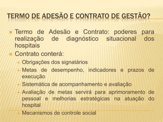 TERMO DE ADESÃO E CONTRATO DE GESTÃO?
 Termo de Adesão e Contrato: poderes para
realização de diagnóstico situacional dos
hospitais
 Contrato conterá:
 Obrigações dos signatários
 Metas de desempenho, indicadores e prazos de
execução
 Sistemática de acompanhamento e avaliação
 Avaliação de metas servirá para aprimoramento de
pessoal e melhorias estratégicas na atuação do
hospital
 Mecanismos de controle social
 