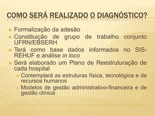 COMO SERÁ REALIZADO O DIAGNÓSTICO?
 Formalização da adesão
 Constituição de grupo de trabalho conjunto
UFRN/EBSERH
 Terá como base dados informados no SIS-
REHUF e análise in loco
 Será elaborado um Plano de Reestruturação de
cada hospital
 Contemplará as estruturas física, tecnológica e de
recursos humanos
 Modelos de gestão administrativo-financeira e de
gestão clínica
 