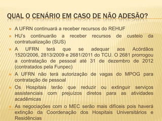 QUAL O CENÁRIO EM CASO DE NÃO ADESÃO?
 A UFRN continuará a receber recursos do REHUF
 HU’s continuarão a receber recursos de custeio da
contratualização (SUS)
 A UFRN terá que se adequar aos Acórdãos
1520/2006, 2813/2009 e 2681/2011 do TCU. O 2681 prorrogou
a contratação de pessoal até 31 de dezembro de 2012
(contratados pela Funpec)
 A UFRN não terá autorização de vagas do MPOG para
contratação de pessoal
 Os Hospitais terão que reduzir ou extinguir serviços
assistenciais com prejuízos diretos para as atividades
acadêmicas
 As negociações com o MEC serão mais difíceis pois haverá
extinção da Coordenação dos Hospitais Universitários e
Residências
 