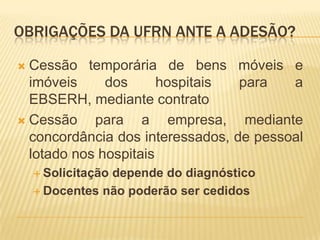 OBRIGAÇÕES DA UFRN ANTE A ADESÃO?
 Cessão temporária de bens móveis e
imóveis dos hospitais para a
EBSERH, mediante contrato
 Cessão para a empresa, mediante
concordância dos interessados, de pessoal
lotado nos hospitais
 Solicitação depende do diagnóstico
 Docentes não poderão ser cedidos
 