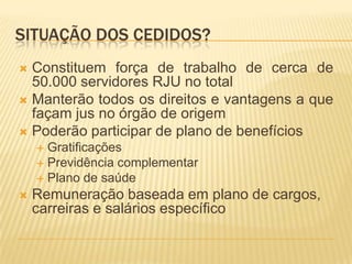 SITUAÇÃO DOS CEDIDOS?
 Constituem força de trabalho de cerca de
50.000 servidores RJU no total
 Manterão todos os direitos e vantagens a que
façam jus no órgão de origem
 Poderão participar de plano de benefícios
 Gratificações
 Previdência complementar
 Plano de saúde
 Remuneração baseada em plano de cargos,
carreiras e salários específico
 
