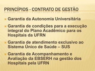PRINCÍPIOS - CONTRATO DE GESTÃO
 Garantia da Autonomia Universitária
 Garantia de condições para a execução
integral do Plano Acadêmico para os
Hospitais da UFRN
 Garantia de atendimento exclusivo ao
Sistema Único de Saúde – SUS
 Garantia de Acompanhamento e
Avaliação da EBSERH na gestão dos
Hospitais pela UFRN
 