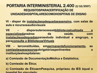 PORTARIA INTERMINISTERIAL 2.400 (2/10/2007)
REQUISITOSPARACERTIFICAÇÃO DE
UNIDADESHOSPITALARESCOMOHOSPITAIS DE ENSINO
VI - dispor de instalaçõesadequadasaoensino, com salas de
aula e recursosaudiovisuais
VII - disporouteracessoàbibliotecaatualizada e
especializadanaárea da saúde, com
instalaçõesadequadasparaestudo individual e emgrupo, e
paraconsulta a BibliotecasVirtuais
VIII - terconstituídas, empermanentefuncionamento, as
comissõesassessorasobrigatóriaspertinentes a
instituiçõeshospitalares:
a) Comissão de DocumentaçãoMédica e Estatística;
b) Comissão de Ética;
c) Comissão de ÉticaemPesquisa, própriaou da IES àqual o
 