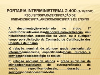 PORTARIA INTERMINISTERIAL 2.400 (2/10/2007)
REQUISITOSPARACERTIFICAÇÃO DE
UNIDADESHOSPITALARESCOMOHOSPITAIS DE ENSINO
A documentaçãorelacionada no artigo 7º
destaPortariadeveráestardisponívelparaverificação, nau
nidadehospitalar, porocasião da visita, ou a qualquer
tempo porsolicitação da Comissão de Certificação dos
Hospitais de Ensino.
a) relação nominal de alunose grade curricular do
internatoemmedicina, especificandolocais, duração e
serviçosondecadaestágio se realiza;
b) relação nominal de alunos e grade curricular de
atividadeshospitalares de outrasprofissões da
saúde, especificandolocais, duração e
serviçosondesãodesenvolvidas
 