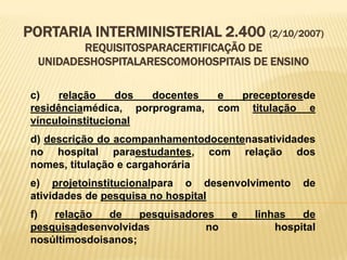 PORTARIA INTERMINISTERIAL 2.400 (2/10/2007)
REQUISITOSPARACERTIFICAÇÃO DE
UNIDADESHOSPITALARESCOMOHOSPITAIS DE ENSINO
c) relação dos docentes e preceptoresde
residênciamédica, porprograma, com titulação e
vínculoinstitucional
d) descrição do acompanhamentodocentenasatividades
no hospital paraestudantes, com relação dos
nomes, titulação e cargahorária
e) projetoinstitucionalpara o desenvolvimento de
atividades de pesquisa no hospital
f) relação de pesquisadores e linhas de
pesquisadesenvolvidas no hospital
nosúltimosdoisanos;
 