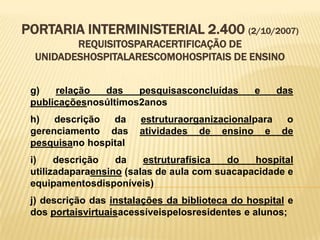 PORTARIA INTERMINISTERIAL 2.400 (2/10/2007)
REQUISITOSPARACERTIFICAÇÃO DE
UNIDADESHOSPITALARESCOMOHOSPITAIS DE ENSINO
g) relação das pesquisasconcluídas e das
publicaçõesnosúltimos2anos
h) descrição da estruturaorganizacionalpara o
gerenciamento das atividades de ensino e de
pesquisano hospital
i) descrição da estruturafísica do hospital
utilizadaparaensino (salas de aula com suacapacidade e
equipamentosdisponíveis)
j) descrição das instalações da biblioteca do hospital e
dos portaisvirtuaisacessíveispelosresidentes e alunos;
 