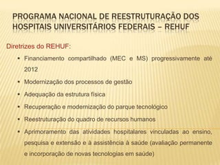 PROGRAMA NACIONAL DE REESTRUTURAÇÃO DOS
HOSPITAIS UNIVERSITÁRIOS FEDERAIS – REHUF
Diretrizes do REHUF:
 Financiamento compartilhado (MEC e MS) progressivamente até
2012
 Modernização dos processos de gestão
 Adequação da estrutura física
 Recuperação e modernização do parque tecnológico
 Reestruturação do quadro de recursos humanos
 Aprimoramento das atividades hospitalares vinculadas ao ensino,
pesquisa e extensão e à assistência à saúde (avaliação permanente
e incorporação de novas tecnologias em saúde)
 